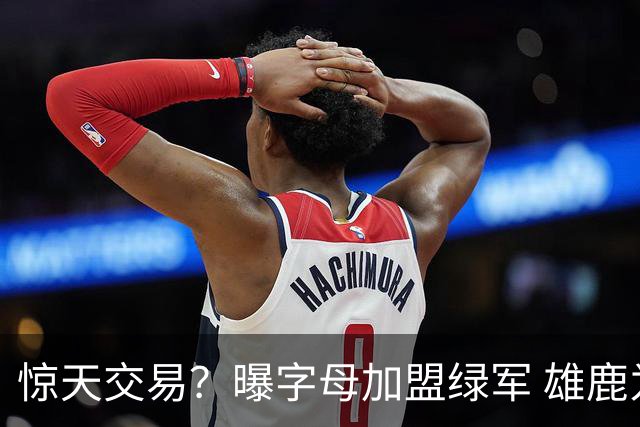 惊天交易？曝字母加盟绿军 雄鹿为布朗寻找第三方